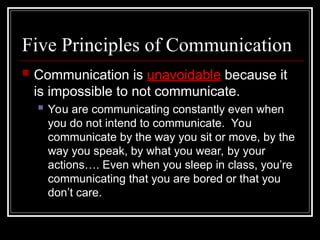 Five Principles of Communication
 Communication is unavoidable because it
is impossible to not communicate.
 You are communicating constantly even when
you do not intend to communicate. You
communicate by the way you sit or move, by the
way you speak, by what you wear, by your
actions…. Even when you sleep in class, you’re
communicating that you are bored or that you
don’t care.
 