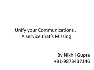 Unify your Communications ..
A service that’s Missing
By Nikhil Gupta
+91-9873437146
 