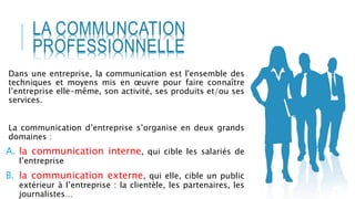 Dans une entreprise, la communication est l'ensemble des
techniques et moyens mis en œuvre pour faire connaître
l’entreprise elle-même, son activité, ses produits et/ou ses
services.
La communication d’entreprise s’organise en deux grands
domaines :
A. la communication interne, qui cible les salariés de
l’entreprise
B. la communication externe, qui elle, cible un public
extérieur à l’entreprise : la clientèle, les partenaires, les
journalistes…
LA COMMUNCATION
PROFESSIONNELLE
 