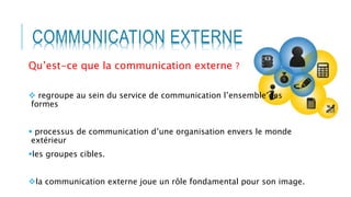 COMMUNICATION EXTERNE
Qu’est-ce que la communication externe ?
 regroupe au sein du service de communication l’ensemble des
formes
 processus de communication d’une organisation envers le monde
extérieur
les groupes cibles.
la communication externe joue un rôle fondamental pour son image.
 