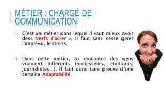 MÉTIER : CHARGÉ DE
COMMUNICATION
i. C’est un métier dans lequel il vaut mieux avoir
des« Nerfs d'acier », il faut sans cesse gérer
l'imprévu, le stress.
ii. Dans cette métier, tu rencontre des gens
vraiment différents (professeurs, étudiants,
journalistes…), il faut donc faire preuve d’une
certaine Adaptabilité.
 