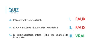 QUIZ
I. FAUX
II. FAUX
III. VRAI
A. L’écoute active est naturelle
B. La CP n’a aucune relation avec l’entreprise
C. La communication interne cible les salariés de
l’entreprise
 
