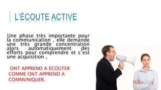 L’ÉCOUTE ACTIVE
Une phase très importante pour
la communication , elle demande
une très grande concentration
alors automatiquement des
efforts pour comprendre et c’est
une acquisition ,
ONT APPREND A ECOUTER
COMME ONT APPREND A
COMMUNIQUER.
 