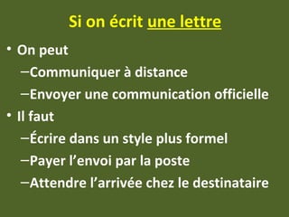 Si on écrit une lettre
• On peut
–Communiquer à distance
–Envoyer une communication officielle
• Il faut
–Écrire dans un style plus formel
–Payer l’envoi par la poste
–Attendre l’arrivée chez le destinataire
 