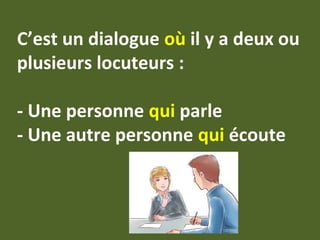 C’est un dialogue où il y a deux ou
plusieurs locuteurs :
- Une personne qui parle
- Une autre personne qui écoute
 