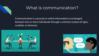 What is communication?
Communication is a process in which information is exchanged
between two or more individuals through a common system of signs,
symbols, or behavior.
 
