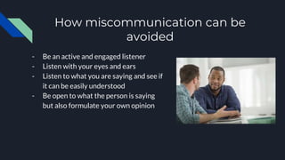 How miscommunication can be
avoided
- Be an active and engaged listener
- Listen with your eyes and ears
- Listen to what you are saying and see if
it can be easily understood
- Be open to what the person is saying
but also formulate your own opinion
 