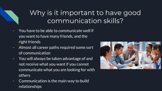 Why is it important to have good
communication skills?
- You have to be able to communicate well if
you want to have many friends, and the
right friends
- Almost all career paths required some sort
of communication
- You will always be taken advantage of and
not receive what you want if you cannot
communicate what you are looking for with
others
- Communication is the main way to build
relationships
 