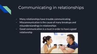 Communicating in relationships
- Many relationships have trouble communicating
- Miscommunication is the cause of many breakups and
misunderstandings in relationships
- Good communication is a must in order to have a good
relationship
 