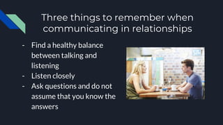 Three things to remember when
communicating in relationships
- Find a healthy balance
between talking and
listening
- Listen closely
- Ask questions and do not
assume that you know the
answers
 