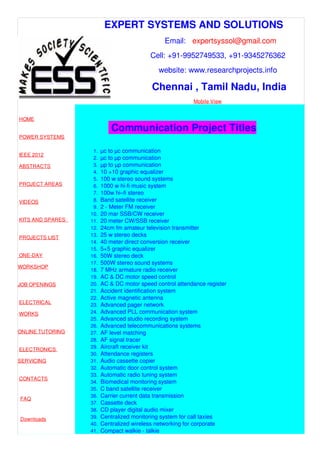 EXPERT SYSTEMS AND SOLUTIONS
Email: expertsyssol@gmail.com
Cell: +91-9952749533, +91-9345276362
website: www.researchprojects.info
Chennai , Tamil Nadu, India
Mobile View
HOME
POWER SYSTEMS
IEEE 2012
ABSTRACTS
PROJECT AREAS
VIDEOS
KITS AND SPARES
PROJECTS LIST
ONE-DAY
WORKSHOP
JOB OPENINGS
ELECTRICAL
WORKS
ONLINE TUTORING
ELECTRONICS
SERVICING
CONTACTS
FAQ
Downloads
Part Time B.E
Communication Project Titles
1. µc to µc communication
2. µc to µp communication
3. µp to µp communication
4. 10 +10 graphic equalizer
5. 100 w stereo sound systems
6. 1000 w hi-fi music system
7. 100w hi–fi stereo
8. Band satellite receiver
9. 2 - Meter FM receiver
10. 20 mar SSB/CW receiver
11. 20 meter CW/SSB receiver
12. 24cm fm amateur television transmitter
13. 25 w stereo decks
14. 40 meter direct conversion receiver
15. 5+5 graphic equalizer
16. 50W stereo deck
17. 500W stereo sound systems
18. 7 MHz armature radio receiver
19. AC & DC motor speed control
20. AC & DC motor speed control attendance register
21. Accident identification system
22. Active magnetic antenna
23. Advanced pager network
24. Advanced PLL communication system
25. Advanced studio recording system
26. Advanced telecommunications systems
27. AF level matching
28. AF signal tracer
29. Aircraft receiver kit
30. Attendance registers
31. Audio cassette copier
32. Automatic door control system
33. Automatic radio tuning system
34. Biomedical monitoring system
35. C band satellite receiver
36. Carrier current data transmission
37. Cassette deck
38. CD player digital audio mixer
39. Centralized monitoring system for call taxies
40. Centralized wireless networking for corporate
41. Compact walkie - talkie
 