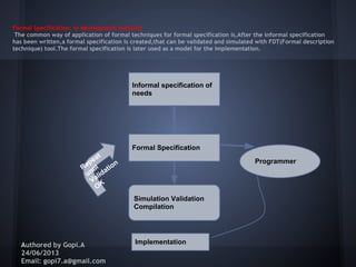 Formal Specification: in development methods
The common way of application of formal techniques for formal specification is,After the informal specification
has been written,a formal specification is created,that can be validated and simulated with FDT(Formal description
technique) tool.The formal specification is later used as a model for the implementation.
Authored by Gopi.A
24/06/2013
Email: gopi7.a@gmail.com
Informal specification of
needs
Formal Specification
Simulation Validation
Compilation
Repeat
until
Validation
OK
Implementation
Programmer
 
