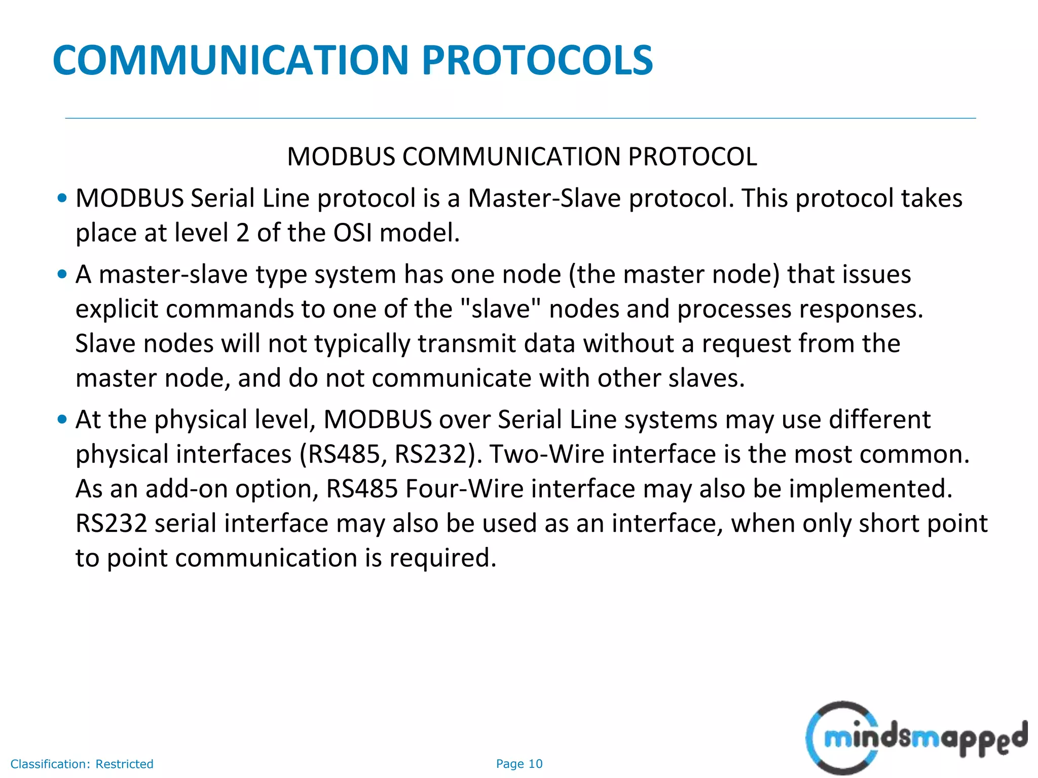 Page 10Classification: Restricted
COMMUNICATION PROTOCOLS
MODBUS COMMUNICATION PROTOCOL
• MODBUS Serial Line protocol is a Master-Slave protocol. This protocol takes
place at level 2 of the OSI model.
• A master-slave type system has one node (the master node) that issues
explicit commands to one of the "slave" nodes and processes responses.
Slave nodes will not typically transmit data without a request from the
master node, and do not communicate with other slaves.
• At the physical level, MODBUS over Serial Line systems may use different
physical interfaces (RS485, RS232). Two-Wire interface is the most common.
As an add-on option, RS485 Four-Wire interface may also be implemented.
RS232 serial interface may also be used as an interface, when only short point
to point communication is required.
 