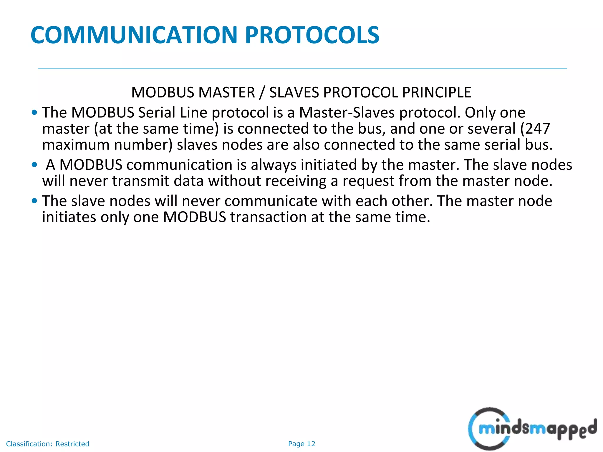Page 12Classification: Restricted
COMMUNICATION PROTOCOLS
MODBUS MASTER / SLAVES PROTOCOL PRINCIPLE
• The MODBUS Serial Line protocol is a Master-Slaves protocol. Only one
master (at the same time) is connected to the bus, and one or several (247
maximum number) slaves nodes are also connected to the same serial bus.
• A MODBUS communication is always initiated by the master. The slave nodes
will never transmit data without receiving a request from the master node.
• The slave nodes will never communicate with each other. The master node
initiates only one MODBUS transaction at the same time.
 