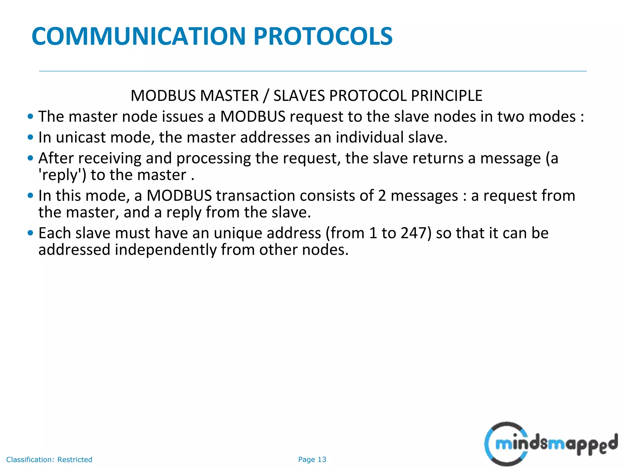 Page 13Classification: Restricted
COMMUNICATION PROTOCOLS
MODBUS MASTER / SLAVES PROTOCOL PRINCIPLE
• The master node issues a MODBUS request to the slave nodes in two modes :
• In unicast mode, the master addresses an individual slave.
• After receiving and processing the request, the slave returns a message (a
'reply') to the master .
• In this mode, a MODBUS transaction consists of 2 messages : a request from
the master, and a reply from the slave.
• Each slave must have an unique address (from 1 to 247) so that it can be
addressed independently from other nodes.
 