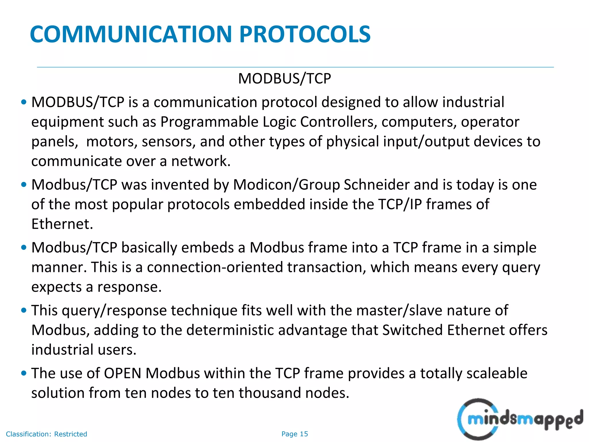 Page 15Classification: Restricted
COMMUNICATION PROTOCOLS
MODBUS/TCP
• MODBUS/TCP is a communication protocol designed to allow industrial
equipment such as Programmable Logic Controllers, computers, operator
panels, motors, sensors, and other types of physical input/output devices to
communicate over a network.
• Modbus/TCP was invented by Modicon/Group Schneider and is today is one
of the most popular protocols embedded inside the TCP/IP frames of
Ethernet.
• Modbus/TCP basically embeds a Modbus frame into a TCP frame in a simple
manner. This is a connection-oriented transaction, which means every query
expects a response.
• This query/response technique fits well with the master/slave nature of
Modbus, adding to the deterministic advantage that Switched Ethernet offers
industrial users.
• The use of OPEN Modbus within the TCP frame provides a totally scaleable
solution from ten nodes to ten thousand nodes.
 