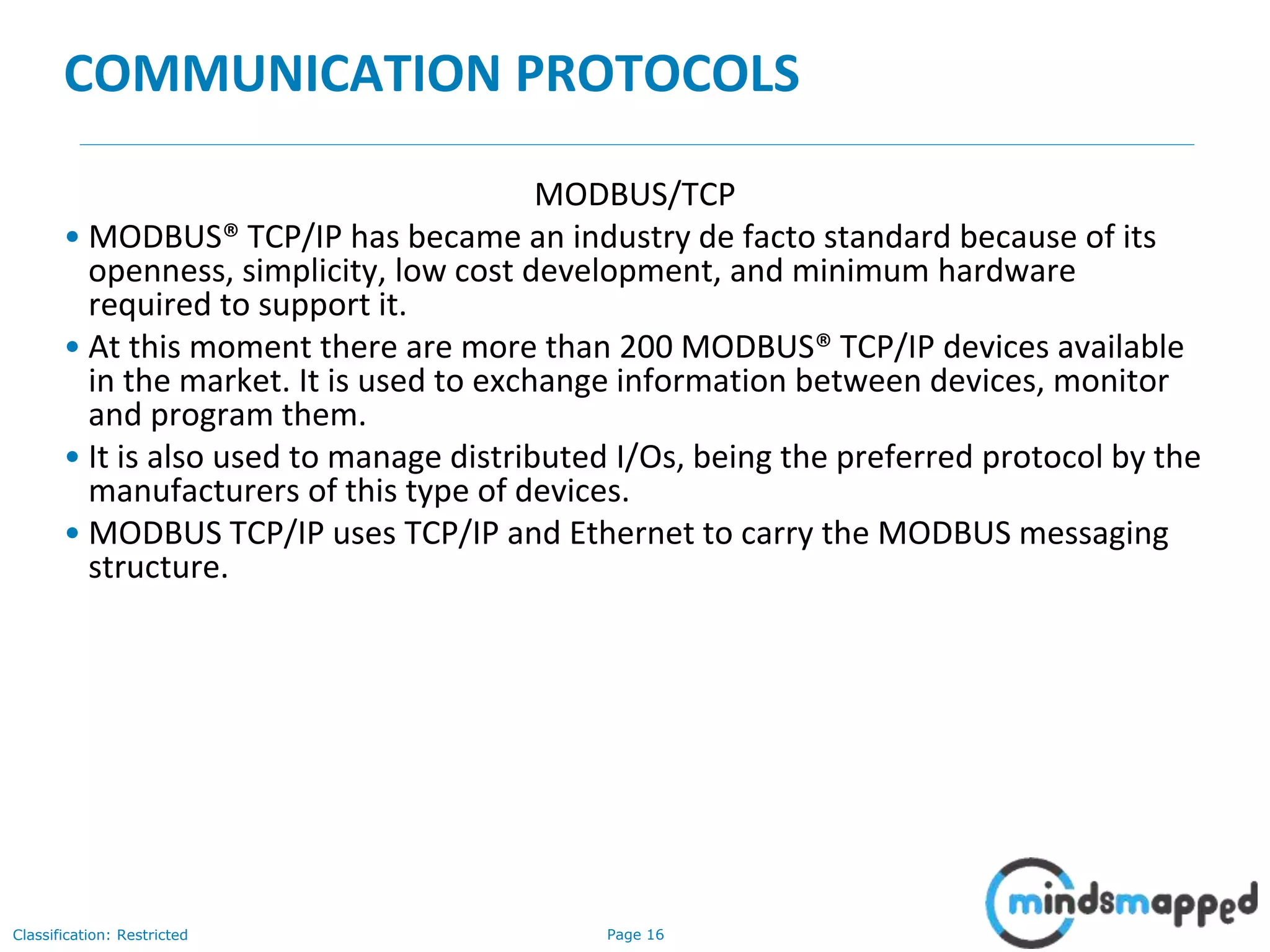 Page 16Classification: Restricted
COMMUNICATION PROTOCOLS
MODBUS/TCP
• MODBUS® TCP/IP has became an industry de facto standard because of its
openness, simplicity, low cost development, and minimum hardware
required to support it.
• At this moment there are more than 200 MODBUS® TCP/IP devices available
in the market. It is used to exchange information between devices, monitor
and program them.
• It is also used to manage distributed I/Os, being the preferred protocol by the
manufacturers of this type of devices.
• MODBUS TCP/IP uses TCP/IP and Ethernet to carry the MODBUS messaging
structure.
 