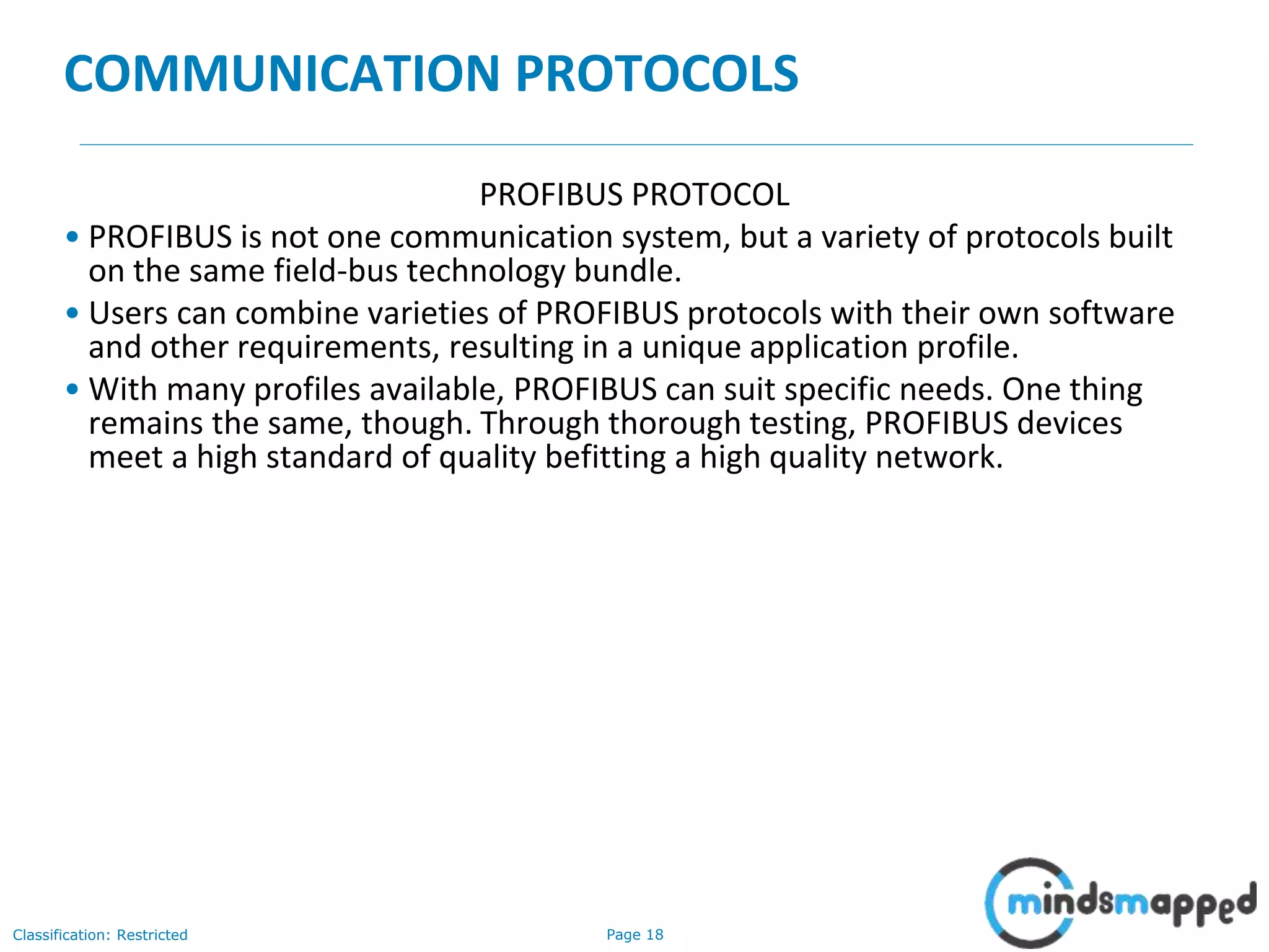 Page 18Classification: Restricted
COMMUNICATION PROTOCOLS
PROFIBUS PROTOCOL
• PROFIBUS is not one communication system, but a variety of protocols built
on the same field-bus technology bundle.
• Users can combine varieties of PROFIBUS protocols with their own software
and other requirements, resulting in a unique application profile.
• With many profiles available, PROFIBUS can suit specific needs. One thing
remains the same, though. Through thorough testing, PROFIBUS devices
meet a high standard of quality befitting a high quality network.
 