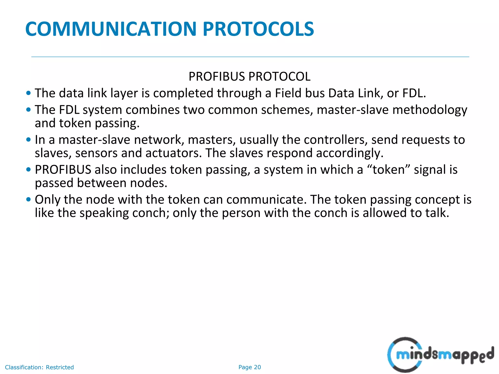 Page 20Classification: Restricted
COMMUNICATION PROTOCOLS
PROFIBUS PROTOCOL
• The data link layer is completed through a Field bus Data Link, or FDL.
• The FDL system combines two common schemes, master-slave methodology
and token passing.
• In a master-slave network, masters, usually the controllers, send requests to
slaves, sensors and actuators. The slaves respond accordingly.
• PROFIBUS also includes token passing, a system in which a “token” signal is
passed between nodes.
• Only the node with the token can communicate. The token passing concept is
like the speaking conch; only the person with the conch is allowed to talk.
 