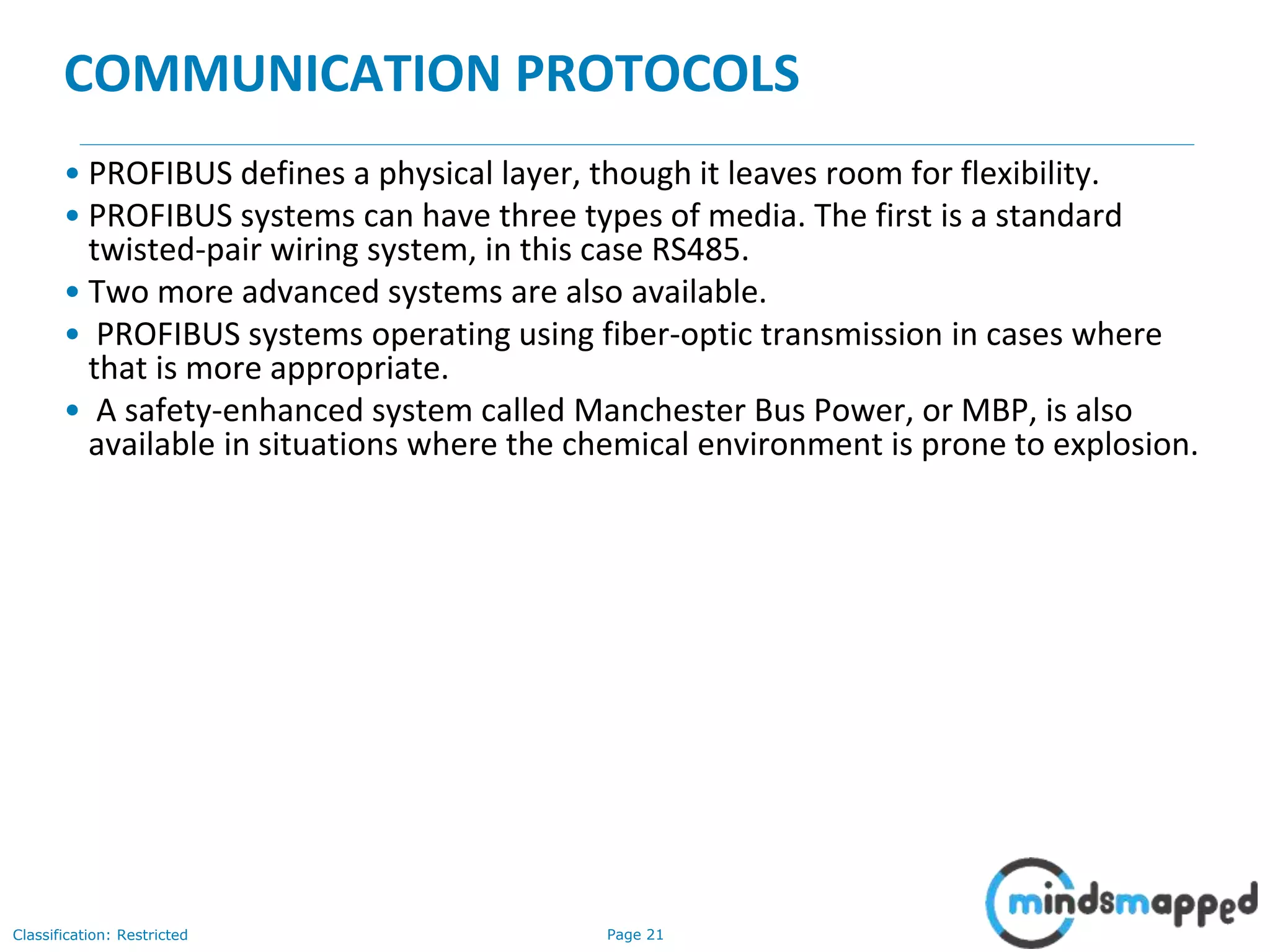 Page 21Classification: Restricted
COMMUNICATION PROTOCOLS
• PROFIBUS defines a physical layer, though it leaves room for flexibility.
• PROFIBUS systems can have three types of media. The first is a standard
twisted-pair wiring system, in this case RS485.
• Two more advanced systems are also available.
• PROFIBUS systems operating using fiber-optic transmission in cases where
that is more appropriate.
• A safety-enhanced system called Manchester Bus Power, or MBP, is also
available in situations where the chemical environment is prone to explosion.
 