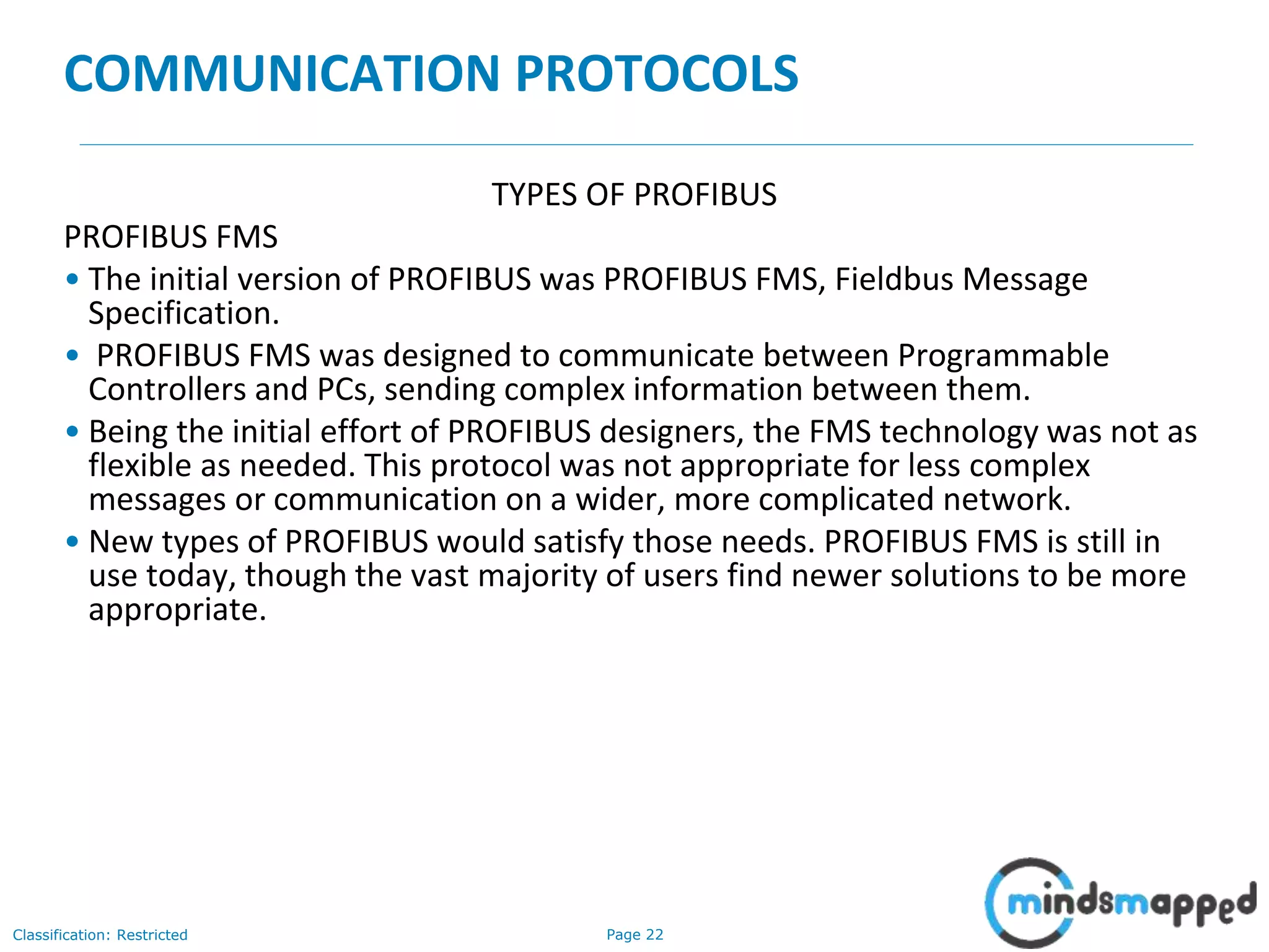 Page 22Classification: Restricted
COMMUNICATION PROTOCOLS
TYPES OF PROFIBUS
PROFIBUS FMS
• The initial version of PROFIBUS was PROFIBUS FMS, Fieldbus Message
Specification.
• PROFIBUS FMS was designed to communicate between Programmable
Controllers and PCs, sending complex information between them.
• Being the initial effort of PROFIBUS designers, the FMS technology was not as
flexible as needed. This protocol was not appropriate for less complex
messages or communication on a wider, more complicated network.
• New types of PROFIBUS would satisfy those needs. PROFIBUS FMS is still in
use today, though the vast majority of users find newer solutions to be more
appropriate.
 