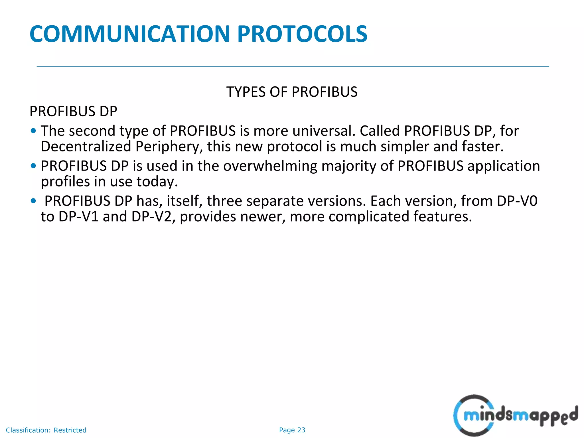 Page 23Classification: Restricted
COMMUNICATION PROTOCOLS
TYPES OF PROFIBUS
PROFIBUS DP
• The second type of PROFIBUS is more universal. Called PROFIBUS DP, for
Decentralized Periphery, this new protocol is much simpler and faster.
• PROFIBUS DP is used in the overwhelming majority of PROFIBUS application
profiles in use today.
• PROFIBUS DP has, itself, three separate versions. Each version, from DP-V0
to DP-V1 and DP-V2, provides newer, more complicated features.
 
