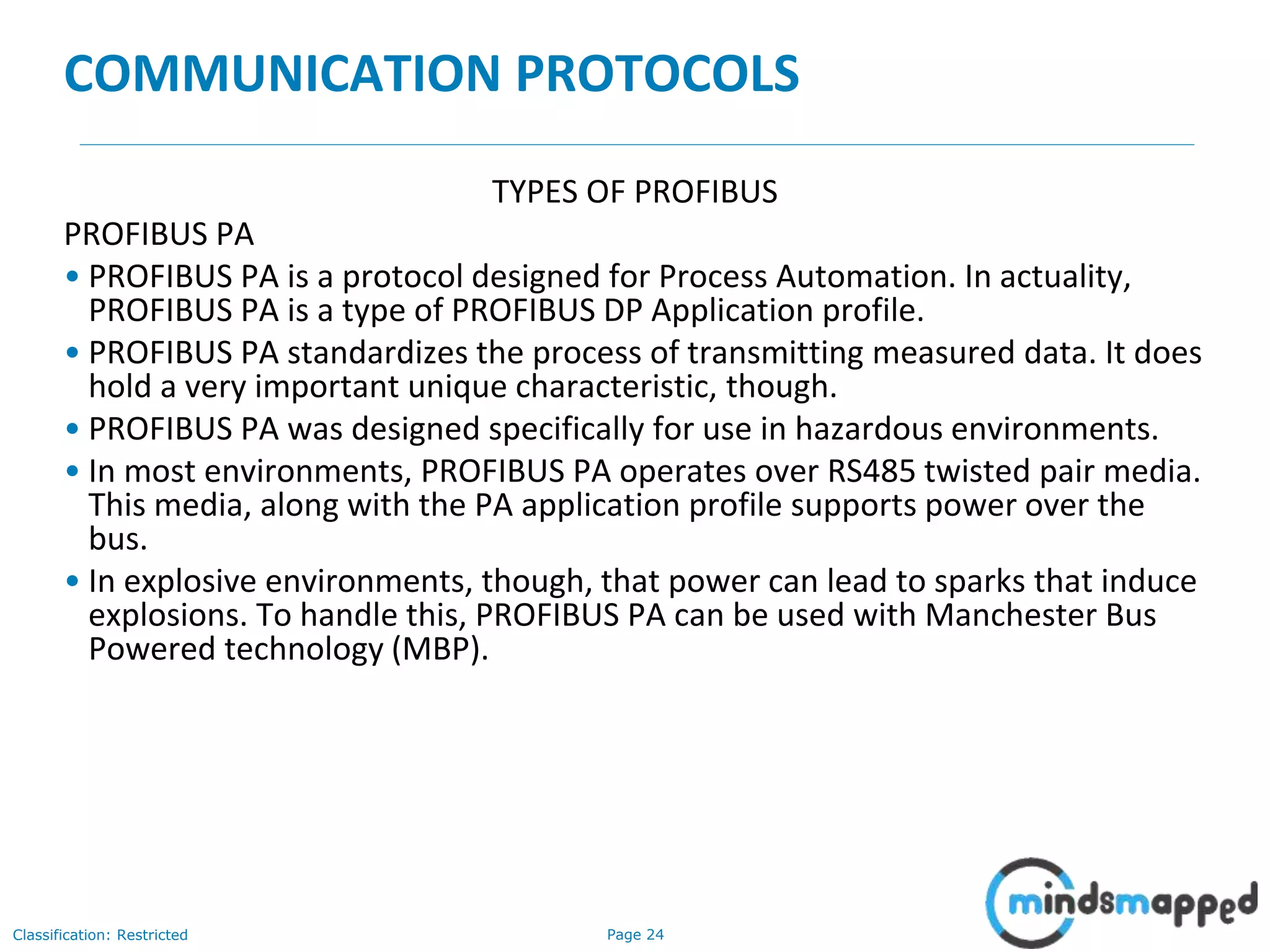 Page 24Classification: Restricted
COMMUNICATION PROTOCOLS
TYPES OF PROFIBUS
PROFIBUS PA
• PROFIBUS PA is a protocol designed for Process Automation. In actuality,
PROFIBUS PA is a type of PROFIBUS DP Application profile.
• PROFIBUS PA standardizes the process of transmitting measured data. It does
hold a very important unique characteristic, though.
• PROFIBUS PA was designed specifically for use in hazardous environments.
• In most environments, PROFIBUS PA operates over RS485 twisted pair media.
This media, along with the PA application profile supports power over the
bus.
• In explosive environments, though, that power can lead to sparks that induce
explosions. To handle this, PROFIBUS PA can be used with Manchester Bus
Powered technology (MBP).
 