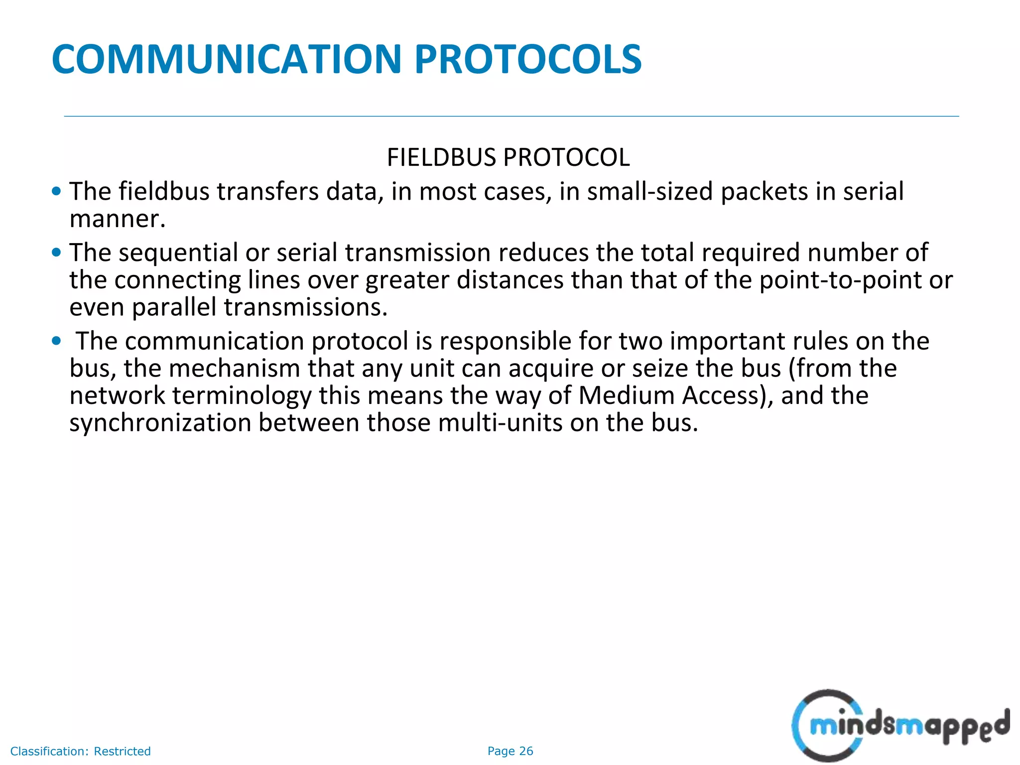 Page 26Classification: Restricted
COMMUNICATION PROTOCOLS
FIELDBUS PROTOCOL
• The fieldbus transfers data, in most cases, in small-sized packets in serial
manner.
• The sequential or serial transmission reduces the total required number of
the connecting lines over greater distances than that of the point-to-point or
even parallel transmissions.
• The communication protocol is responsible for two important rules on the
bus, the mechanism that any unit can acquire or seize the bus (from the
network terminology this means the way of Medium Access), and the
synchronization between those multi-units on the bus.
 