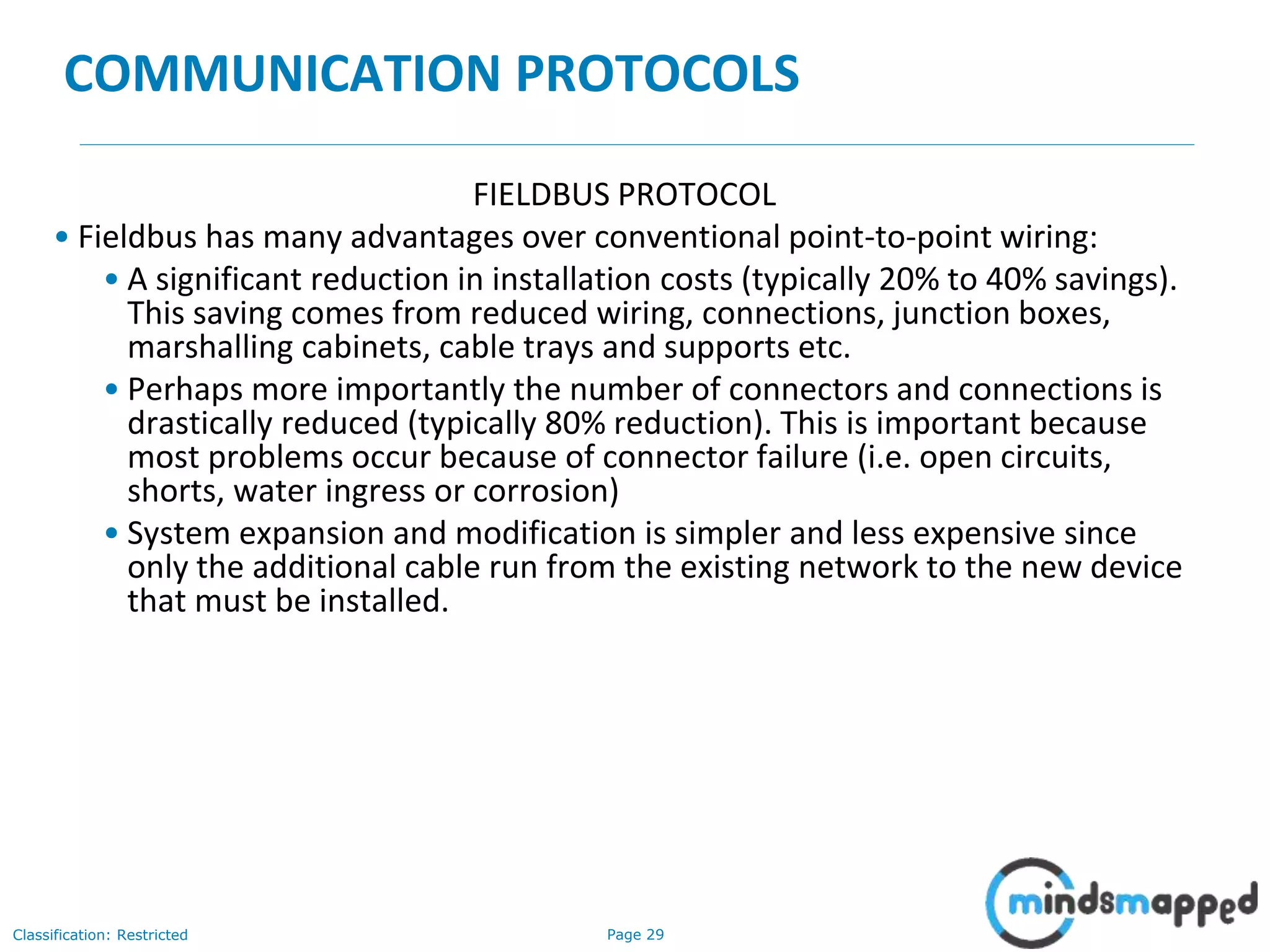 Page 29Classification: Restricted
COMMUNICATION PROTOCOLS
FIELDBUS PROTOCOL
• Fieldbus has many advantages over conventional point-to-point wiring:
• A significant reduction in installation costs (typically 20% to 40% savings).
This saving comes from reduced wiring, connections, junction boxes,
marshalling cabinets, cable trays and supports etc.
• Perhaps more importantly the number of connectors and connections is
drastically reduced (typically 80% reduction). This is important because
most problems occur because of connector failure (i.e. open circuits,
shorts, water ingress or corrosion)
• System expansion and modification is simpler and less expensive since
only the additional cable run from the existing network to the new device
that must be installed.
 
