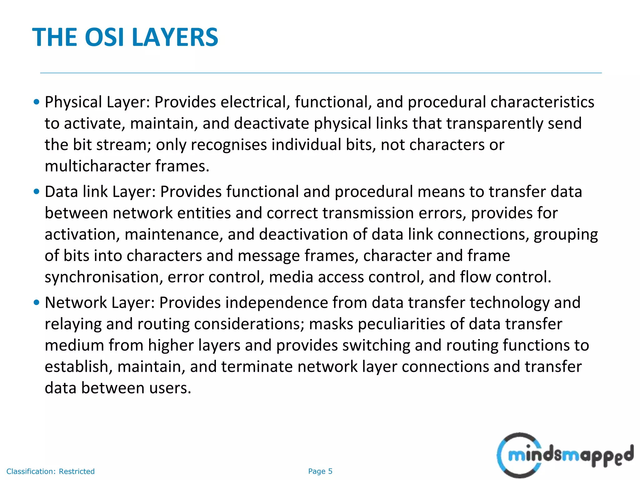 Page 5Classification: Restricted
THE OSI LAYERS
• Physical Layer: Provides electrical, functional, and procedural characteristics
to activate, maintain, and deactivate physical links that transparently send
the bit stream; only recognises individual bits, not characters or
multicharacter frames.
• Data link Layer: Provides functional and procedural means to transfer data
between network entities and correct transmission errors, provides for
activation, maintenance, and deactivation of data link connections, grouping
of bits into characters and message frames, character and frame
synchronisation, error control, media access control, and flow control.
• Network Layer: Provides independence from data transfer technology and
relaying and routing considerations; masks peculiarities of data transfer
medium from higher layers and provides switching and routing functions to
establish, maintain, and terminate network layer connections and transfer
data between users.
 
