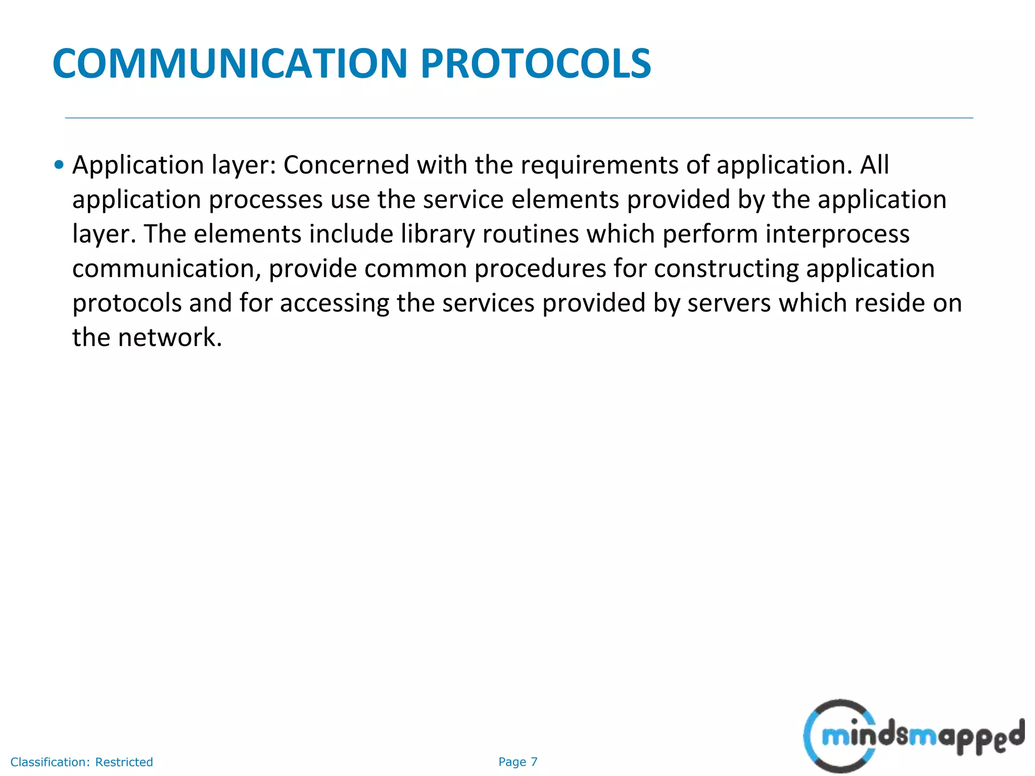 Page 7Classification: Restricted
COMMUNICATION PROTOCOLS
• Application layer: Concerned with the requirements of application. All
application processes use the service elements provided by the application
layer. The elements include library routines which perform interprocess
communication, provide common procedures for constructing application
protocols and for accessing the services provided by servers which reside on
the network.
 