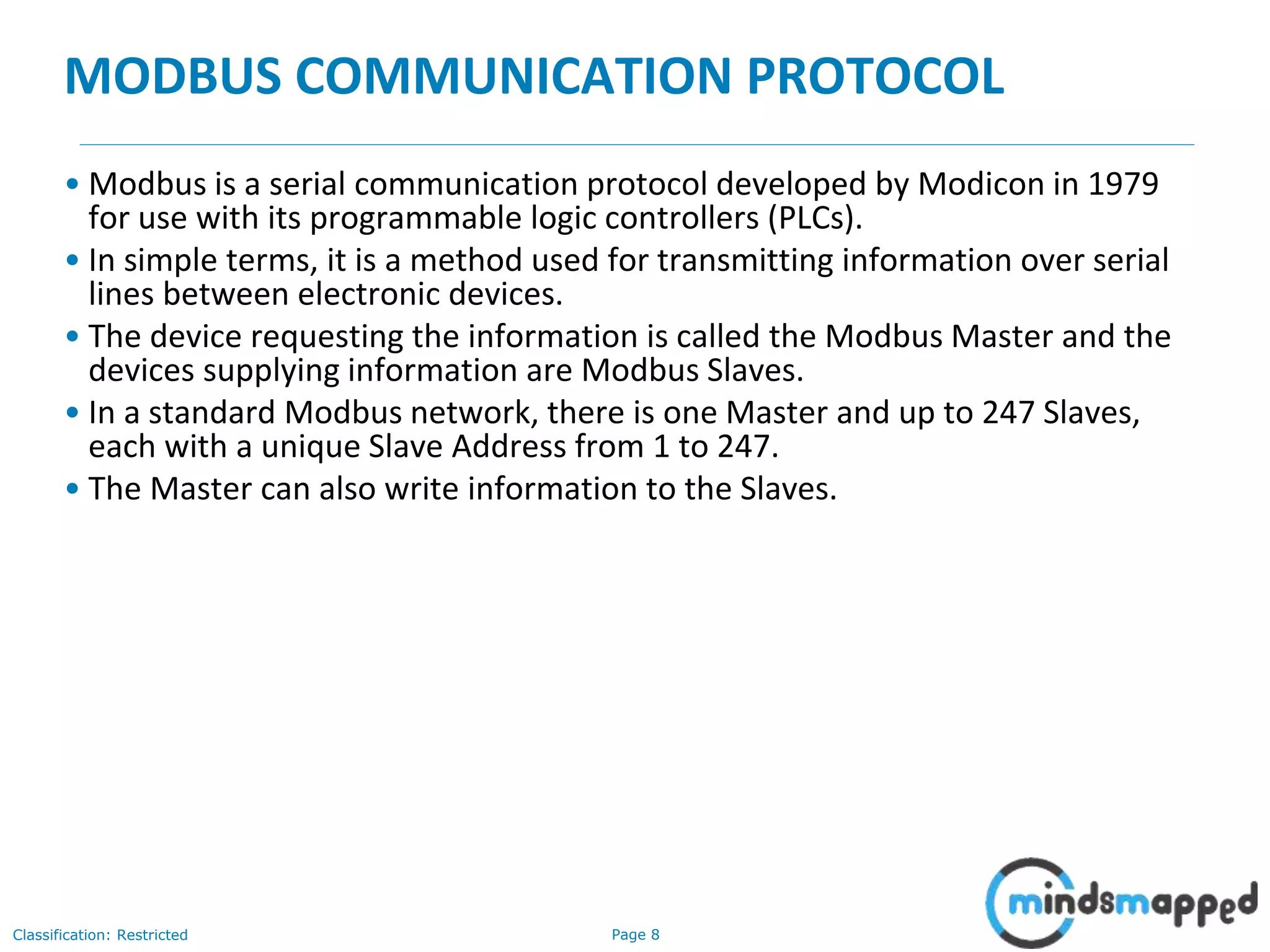 Page 8Classification: Restricted
MODBUS COMMUNICATION PROTOCOL
• Modbus is a serial communication protocol developed by Modicon in 1979
for use with its programmable logic controllers (PLCs).
• In simple terms, it is a method used for transmitting information over serial
lines between electronic devices.
• The device requesting the information is called the Modbus Master and the
devices supplying information are Modbus Slaves.
• In a standard Modbus network, there is one Master and up to 247 Slaves,
each with a unique Slave Address from 1 to 247.
• The Master can also write information to the Slaves.
 