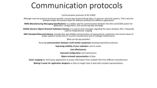 Communication protocols
Communication protocols of IEC 61850
Although Internet protocol structures provide a secure way of transmitting data, it is slow for real-time systems. That’s why the
standard makes the process faster for different protocols for different applications:
MMS (Manufacturing Messaging Specification): it is widely used for communication between the IEDs and SCADA system for
application, configuration, and monitoring data exchange.
GOOSE (Generic Object-Oriented Substation Events): it is used to send messages regarding the status between IEDs. Frequently
used for teleprotection tripping.
SMV (Sampled Measured Values): provides fast and reliable communication of measurement, protection and control values of
power systems mostly from CT (current transformers) and VT (voltage transformers).
What are the key benefits?
Assuring communication between multi-vendor equipment avoiding proprietary protocols.
Improving visibility of your substation and its assets.
Cost effectiveness.
Improved configuration and maintenance.
Object-oriented representation of data.
Easier mapping for third-party applications to access information from multiple IEDs from different manufacturers.
Making it easier for application designers so they no longer have to deal with complex representations.
 