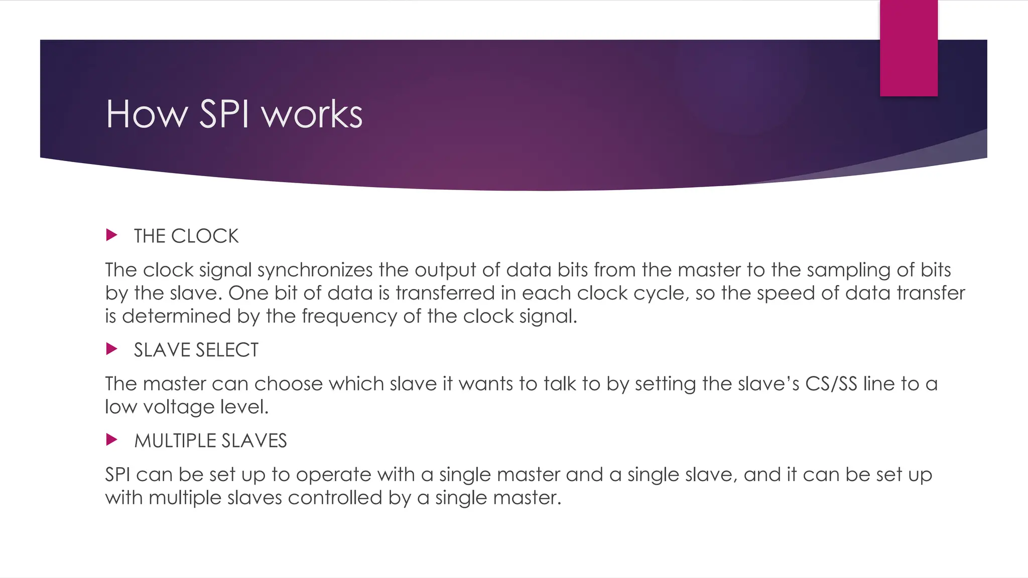 How SPI works
 THE CLOCK
The clock signal synchronizes the output of data bits from the master to the sampling of bits
by the slave. One bit of data is transferred in each clock cycle, so the speed of data transfer
is determined by the frequency of the clock signal.
 SLAVE SELECT
The master can choose which slave it wants to talk to by setting the slave’s CS/SS line to a
low voltage level.
 MULTIPLE SLAVES
SPI can be set up to operate with a single master and a single slave, and it can be set up
with multiple slaves controlled by a single master.
 