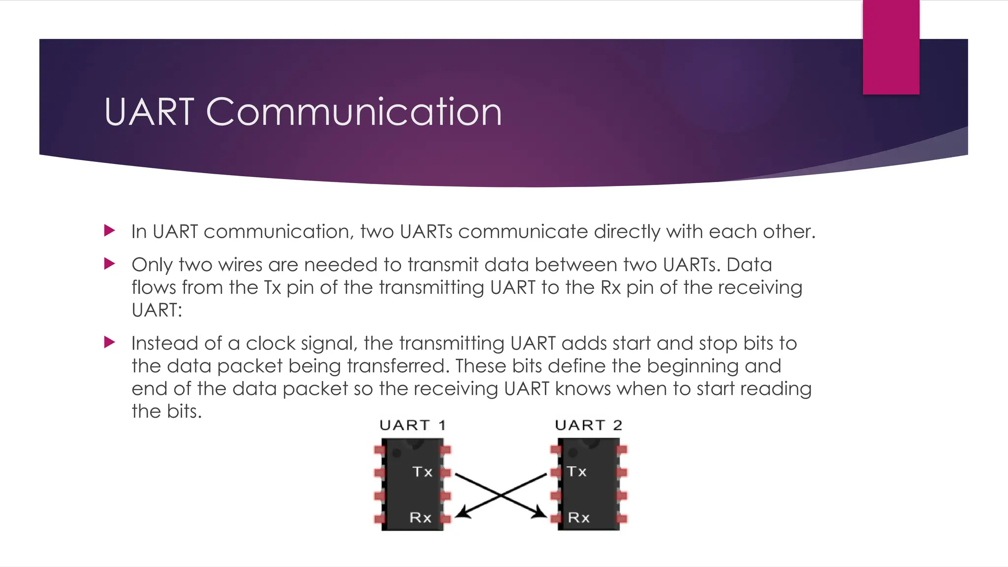 UART Communication
 In UART communication, two UARTs communicate directly with each other.
 Only two wires are needed to transmit data between two UARTs. Data
flows from the Tx pin of the transmitting UART to the Rx pin of the receiving
UART:
 Instead of a clock signal, the transmitting UART adds start and stop bits to
the data packet being transferred. These bits define the beginning and
end of the data packet so the receiving UART knows when to start reading
the bits.
 