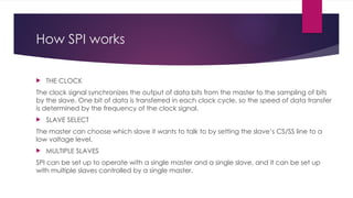 How SPI works
 THE CLOCK
The clock signal synchronizes the output of data bits from the master to the sampling of bits
by the slave. One bit of data is transferred in each clock cycle, so the speed of data transfer
is determined by the frequency of the clock signal.
 SLAVE SELECT
The master can choose which slave it wants to talk to by setting the slave’s CS/SS line to a
low voltage level.
 MULTIPLE SLAVES
SPI can be set up to operate with a single master and a single slave, and it can be set up
with multiple slaves controlled by a single master.
 