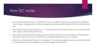 How I2C works
1. The master sends the start condition to every connected slave by switching the SDA line
from a high voltage level to a low voltage level before switching the SCL line from high to
low.
2. The master sends each slave the 7 or 10 bit address of the slave it wants to communicate
with, along with the read/write bit.
3. Each slave compares the address sent from the master to its own address. If the address
matches, the slave returns an ACK bit by pulling the SDA line low for one bit.
4. After each data frame has been transferred, the receiving device returns another ACK bit
to the sender to acknowledge successful receipt of the frame.
 