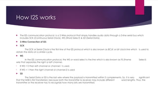 How I2S works
 The I2S communication protocol is a 3 Wire protocol that simply handles audio data through a 3-line serial bus which
includes SCK (Continuous Serial Clock), WS (Word Select) & SD (Serial Data).
 3-Wire Connection of I2S:
 SCK
The SCK or Serial Clock is the first line of the I2S protocol which is also known as BCLK or bit clock line which is used to
obtain the data on a similar cycle.
 WS
In the I2S communication protocol, the WS or word select is the line which is also known as FS (Frame Select)
wire that separates the right or left channel.
• If WS = 0 then left channel or channel-1 is used.
• If WS = 1 then the right channel or channel-2 is used.
 SD
The Serial Data or SD is the last wire where the payload is transmitted within 2 complements. So, it is very significant
that the MSB is first transferred, because both the transmitter & receiver may include different word lengths. Thus, the
transmitter or the receiver has to recognize how many bits are transmitted.
 