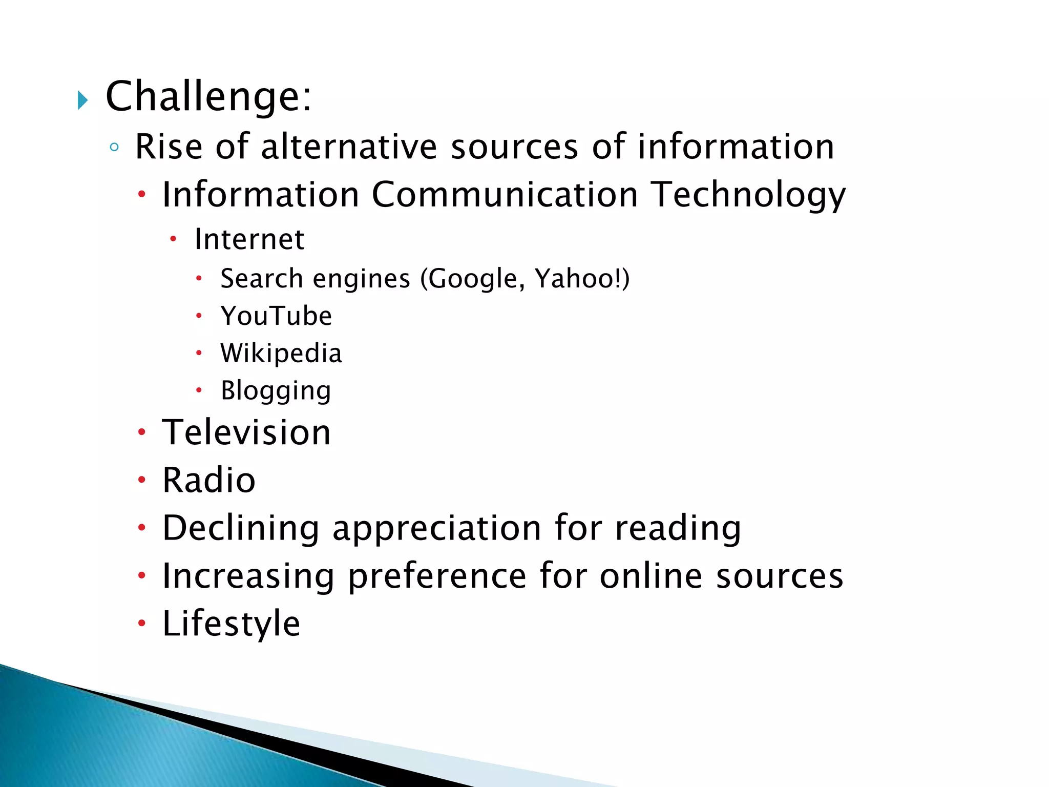 Challenge:Rise of alternative sources of information Information Communication TechnologyInternetSearch engines (Google, Yahoo!)YouTube WikipediaBloggingTelevision Radio Declining appreciation for reading Increasing preference for online sourcesLifestyle 