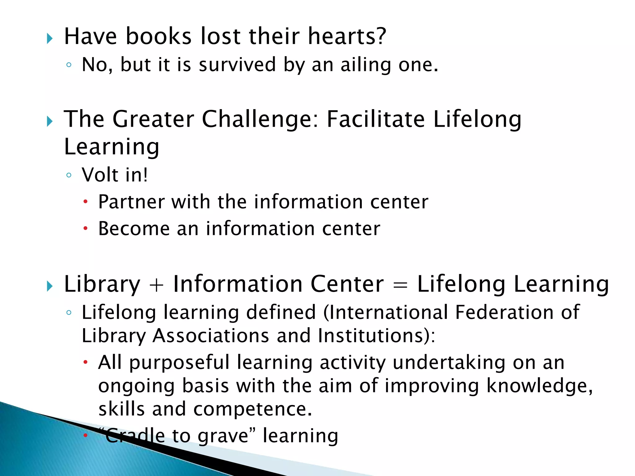 Have books lost their hearts? No, but it is survived by an ailing one. The Greater Challenge: Facilitate Lifelong Learning Volt in! Partner with the information centerBecome an information center Library + Information Center = Lifelong Learning Lifelong learning defined (International Federation of Library Associations and Institutions): All purposeful learning activity undertaking on an ongoing basis with the aim of improving knowledge, skills and competence.“Cradle to grave” learning 