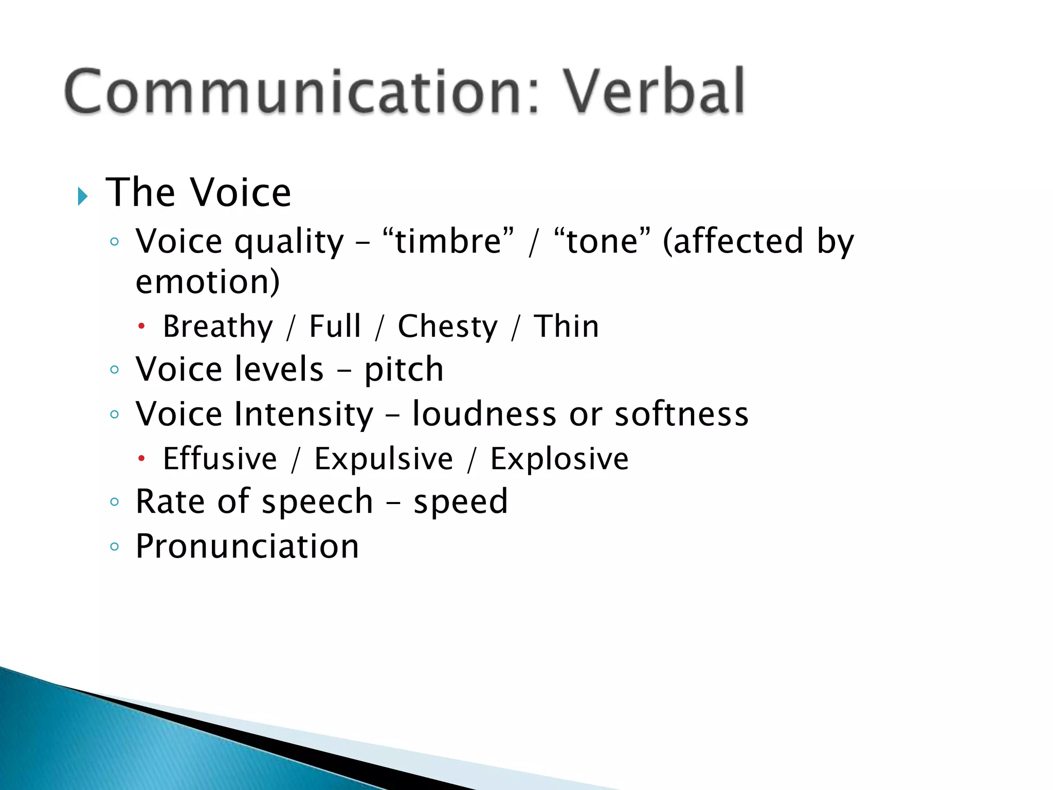 Communication: VerbalThe Voice Voice quality – “timbre” / “tone” (affected by emotion)Breathy / Full / Chesty / Thin Voice levels – pitch Voice Intensity – loudness or softness Effusive / Expulsive / Explosive Rate of speech – speed Pronunciation 