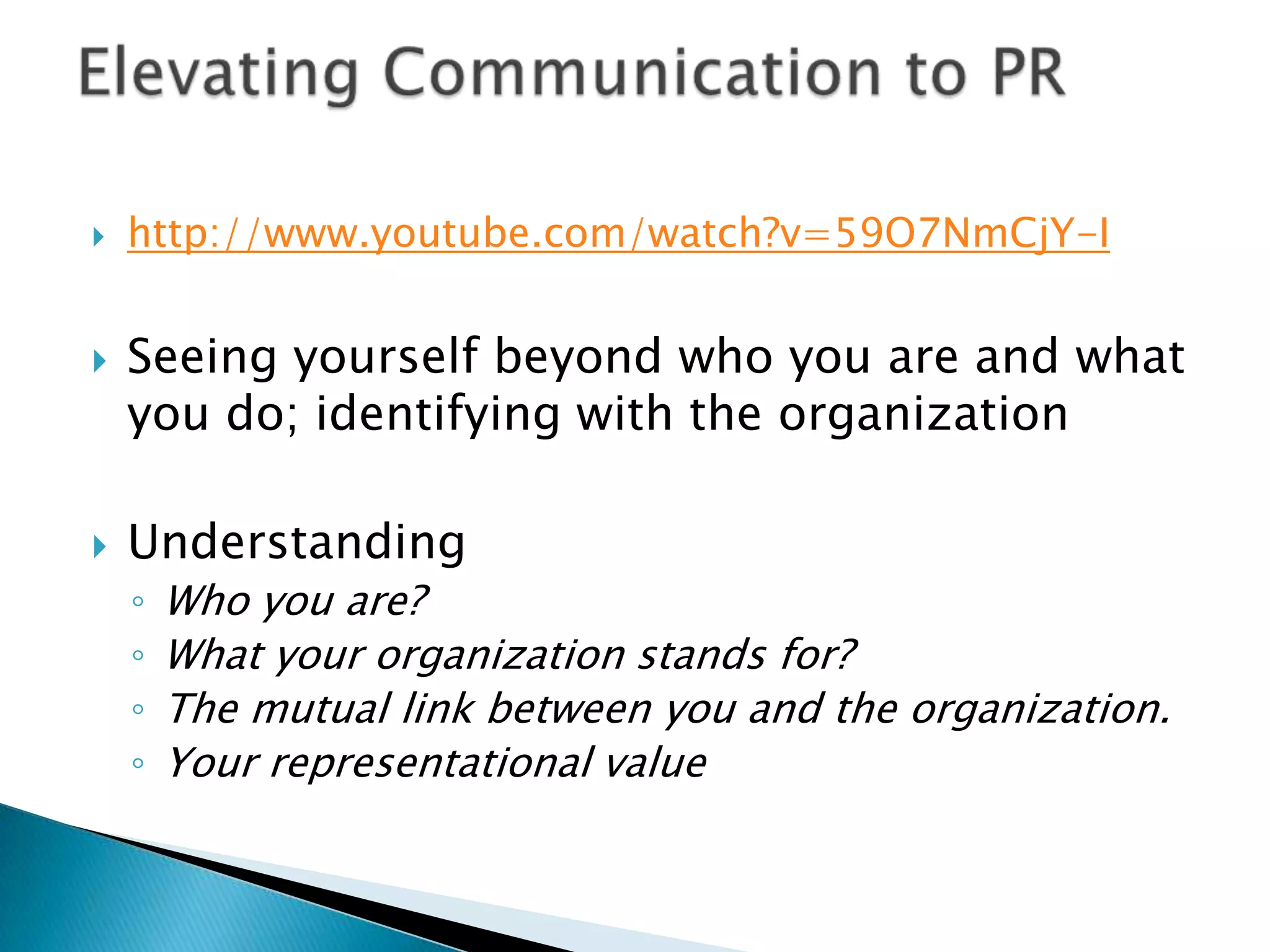http://www.youtube.com/watch?v=59O7NmCjY-ISeeing yourself beyond who you are and what you do; identifying with the organizationUnderstanding Who you are? What your organization stands for?The mutual link between you and the organization.Your representational value Elevating Communication to PR 