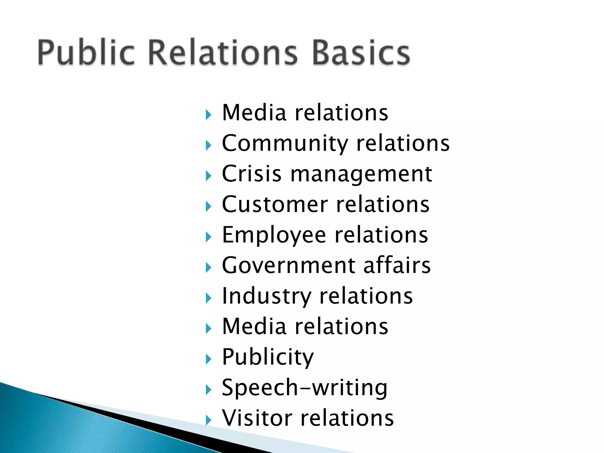 Media relations Community relationsCrisis managementCustomer relationsEmployee relationsGovernment affairsIndustry relationsMedia relationsPublicitySpeech-writingVisitor relationsPublic Relations Basics 
