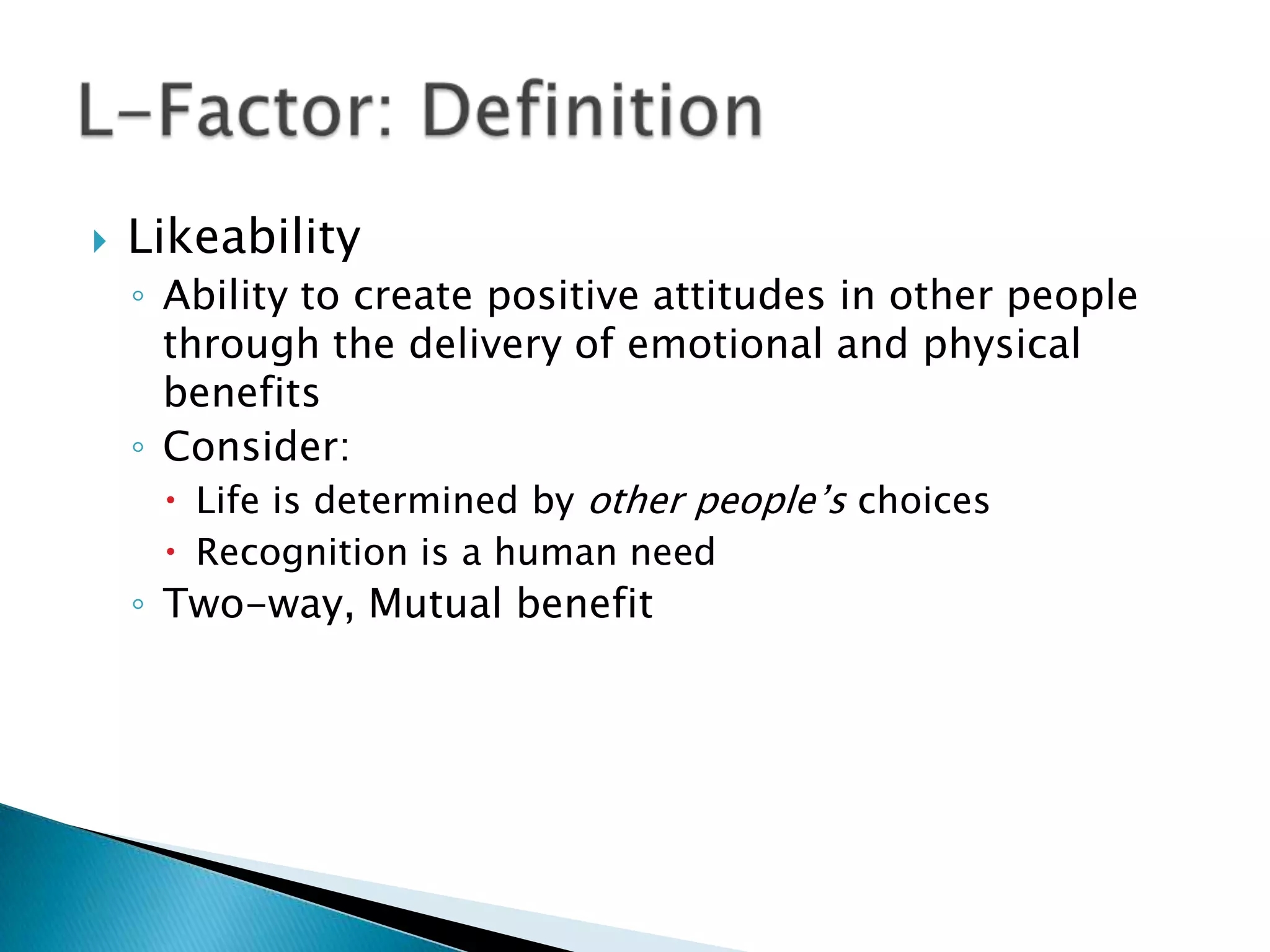 Likeability Ability to create positive attitudes in other people through the delivery of emotional and physical benefits Consider:Life is determined by other people’s choices Recognition is a human need Two-way, Mutual benefit L-Factor: Definition 
