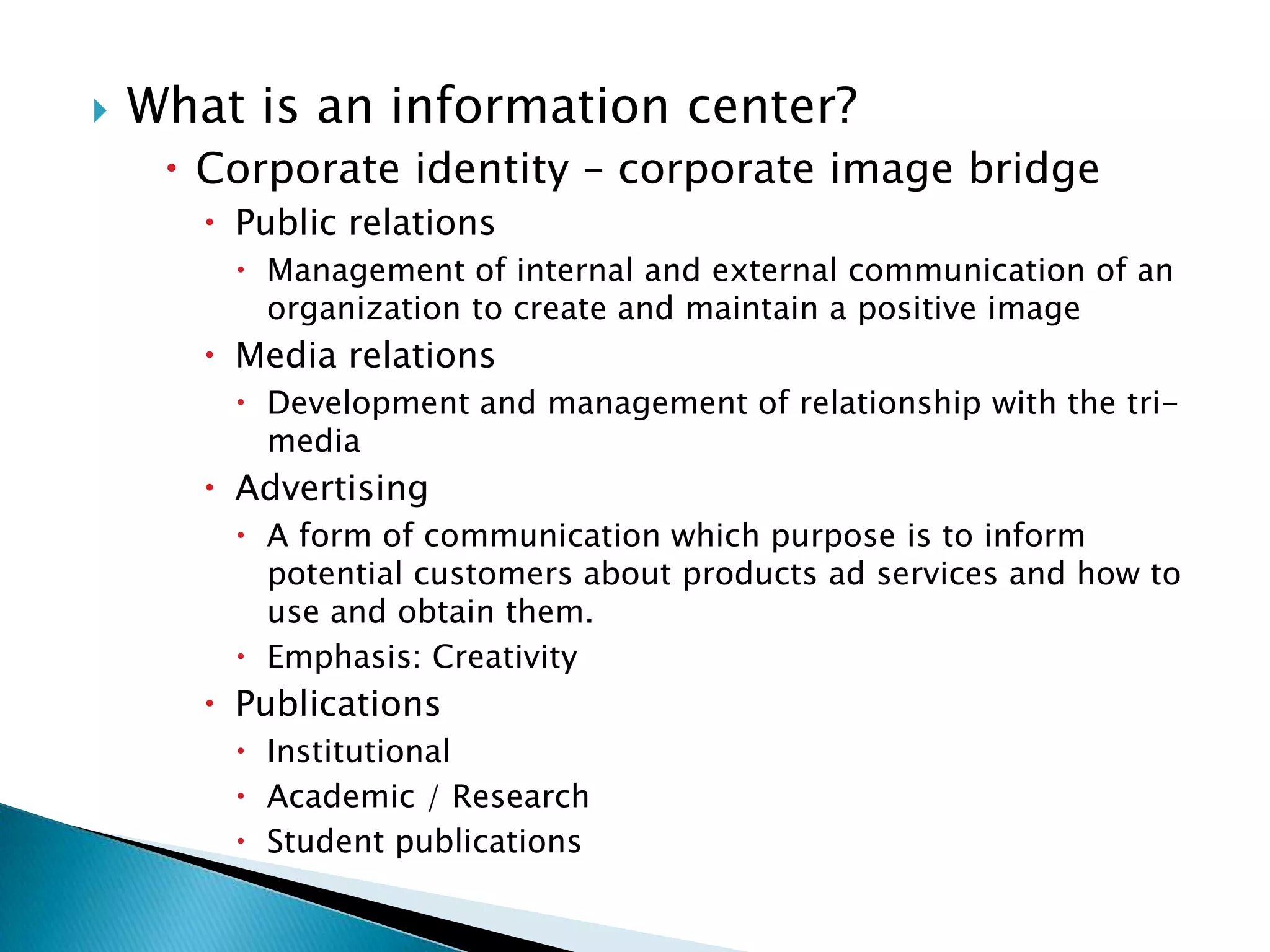 What is an information center? Corporate identity – corporate image bridge Public relationsManagement of internal and external communication of an organization to create and maintain a positive image Media relationsDevelopment and management of relationship with the tri-media  AdvertisingA form of communication which purpose is to inform potential customers about products ad services and how to use and obtain them. Emphasis: Creativity  Publications   InstitutionalAcademic / ResearchStudent publications 