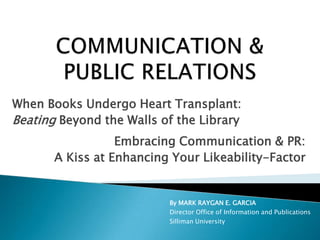COMMUNICATION & PUBLIC RELATIONS When Books Undergo Heart Transplant: Beating Beyond the Walls of the Library Embracing Communication & PR: A Kiss at Enhancing Your Likeability-Factor By MARK RAYGAN E. GARCIA Director Office of Information and Publications Silliman University 