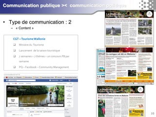 10Communication publique >< communication politique 
•Type de communication : 2 
–«Content» 
CGT –Tourisme Wallonie 
Ministre du Tourisme 
Lancement de la saison touristique 
7 semaines –7 thèmes –un concours FB par semaine 
PQ –Facebook –Community Management  