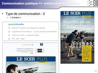 11 
Communication publique >< communication politique 
• Type de communication : 2 
– « Content » 
25 ans de Bruxelles 
 Ministre –Président de la Région Bxl-Capitale 
 Supplément de la rédaction – 25 mots clés décrivant Bruxelles 
 1 dossier encarté + 1 magazine digital 
 PQ – web – Appli 
 