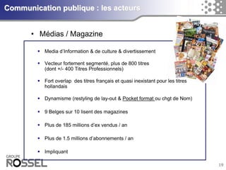 19Communication publique : les acteurs 
Media d’Information & de culture & divertissement 
Vecteur fortement segmenté, plus de 800 titres (dont +/-400 Titres Professionnels) 
Fort overlap des titres françaiset quasiinexistant pour les titres hollandais 
Dynamisme (restylingde lay-out & Pocket format ou chgtde Nom) 
9 Belgessur10 lisentdes magazines 
Plus de 185 millions d’exvendus/ an 
Plus de 1.5 millions d’abonnements/ an 
Impliquant 
•Médias / Magazine  