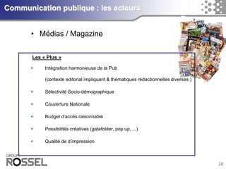 20Communication publique : les acteurs 
•Médias / MagazineLes «Plus» 
Intégrationharmonieusede la Pub(contexteeditorial impliquant& thématiquesrédactionnellesdiverses) 
SélectivitéSocio-démographique 
CouvertureNationale 
Budget d’accèsraisonnable 
Possibilitéscréatives(gatefolder, pop up, ...) 
Qualité de d’impression  